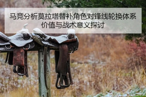 马竞分析莫拉塔替补角色对锋线轮换体系价值与战术意义探讨