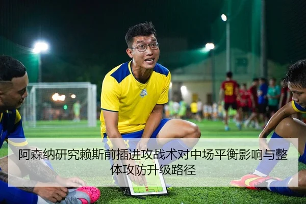 阿森纳研究赖斯前插进攻战术对中场平衡影响与整体攻防升级路径