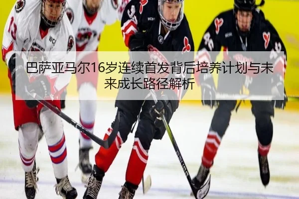 巴萨亚马尔16岁连续首发背后培养计划与未来成长路径解析