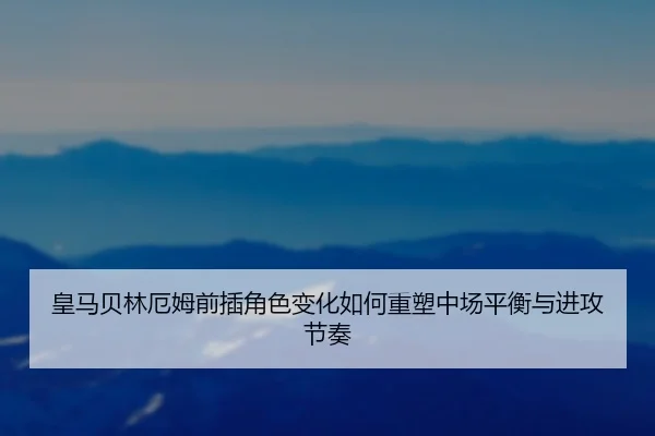皇马贝林厄姆前插角色变化如何重塑中场平衡与进攻节奏