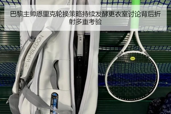 巴黎主帅恩里克轮换策略持续发酵更衣室讨论背后折射多重考验