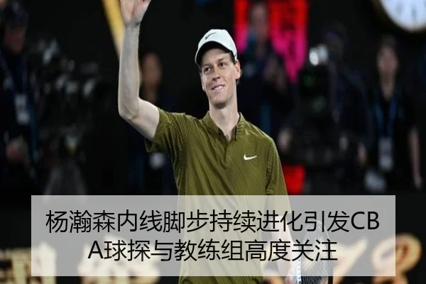 杨瀚森内线脚步持续进化引发CBA球探与教练组高度关注