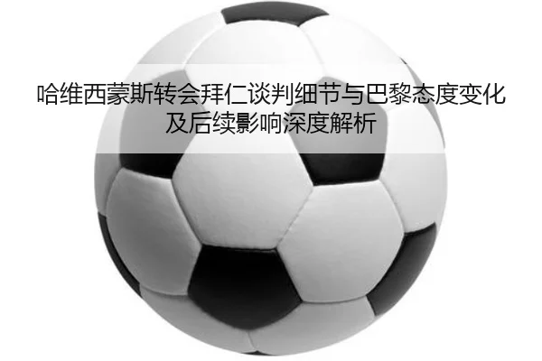 哈维西蒙斯转会拜仁谈判细节与巴黎态度变化及后续影响深度解析