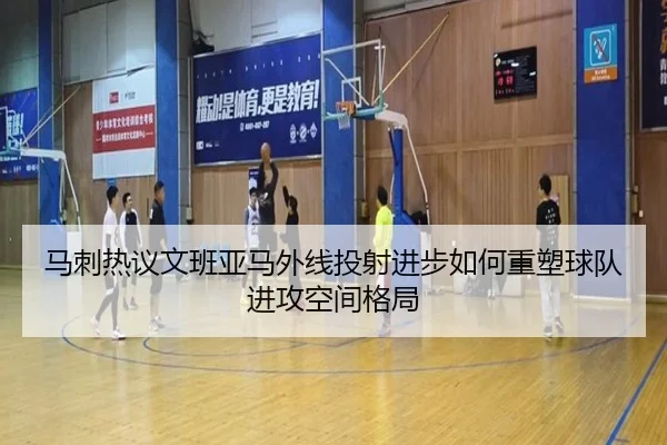 马刺热议文班亚马外线投射进步如何重塑球队进攻空间格局