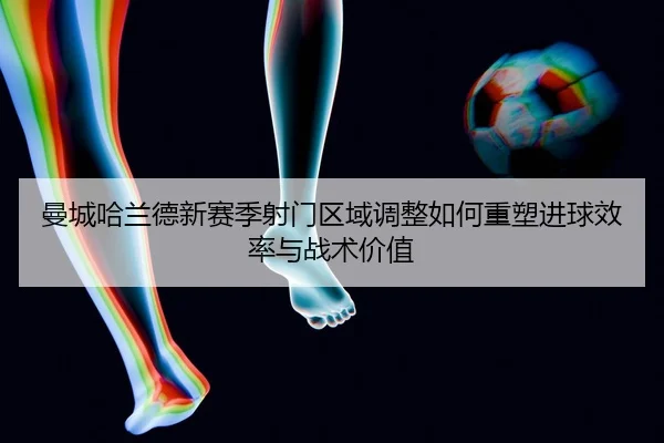 曼城哈兰德新赛季射门区域调整如何重塑进球效率与战术价值