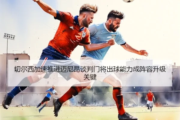 切尔西加速推进迈尼昂谈判门将出球能力成阵容升级关键
