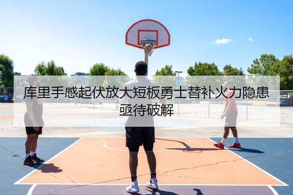 库里手感起伏放大短板勇士替补火力隐患亟待破解