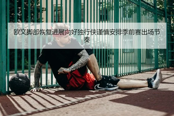 欧文脚部恢复进展向好独行侠谨慎安排季前赛出场节奏
