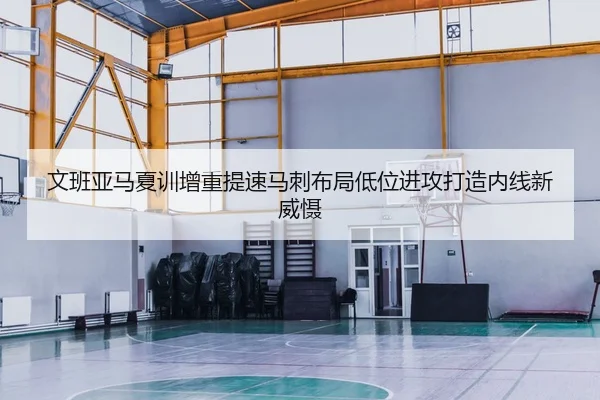 文班亚马夏训增重提速马刺布局低位进攻打造内线新威慑